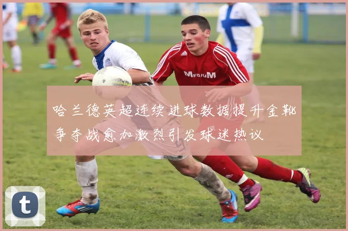 哈兰德英超连续进球数据提升金靴争夺战愈加激烈引发球迷热议