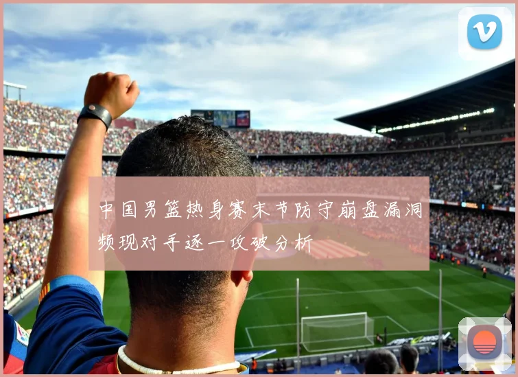 中国男篮热身赛末节防守崩盘漏洞频现对手逐一攻破分析