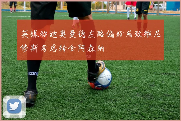 英媒称迪奥曼德左路偏好或致维尼修斯考虑转会阿森纳