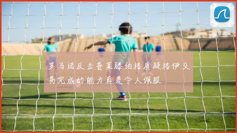 罗马诺反击普莱滕伯格质疑格伊交易完成的能力真是令人佩服