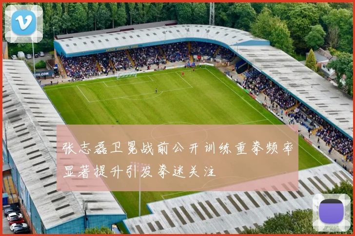 张志磊卫冕战前公开训练重拳频率显著提升引发拳迷关注