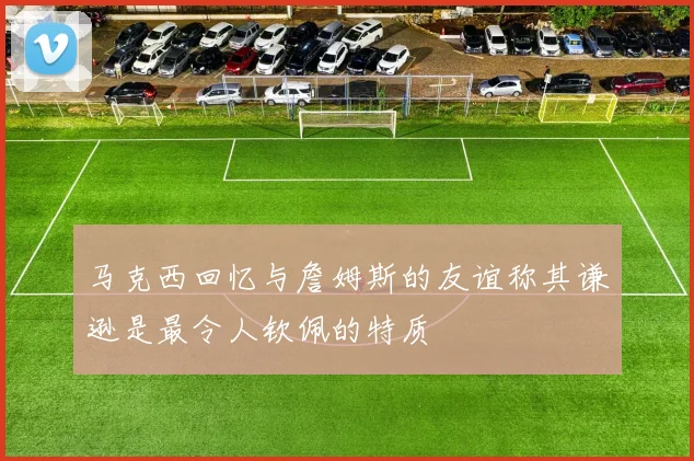 马克西回忆与詹姆斯的友谊称其谦逊是最令人钦佩的特质