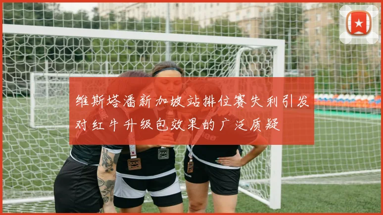 维斯塔潘新加坡站排位赛失利引发对红牛升级包效果的广泛质疑