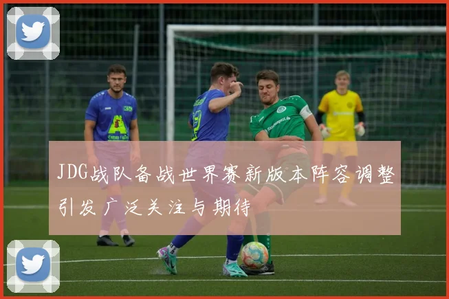 JDG战队备战世界赛新版本阵容调整引发广泛关注与期待