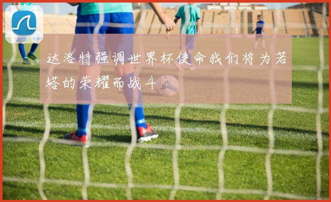 达洛特强调世界杯使命我们将为若塔的荣耀而战斗