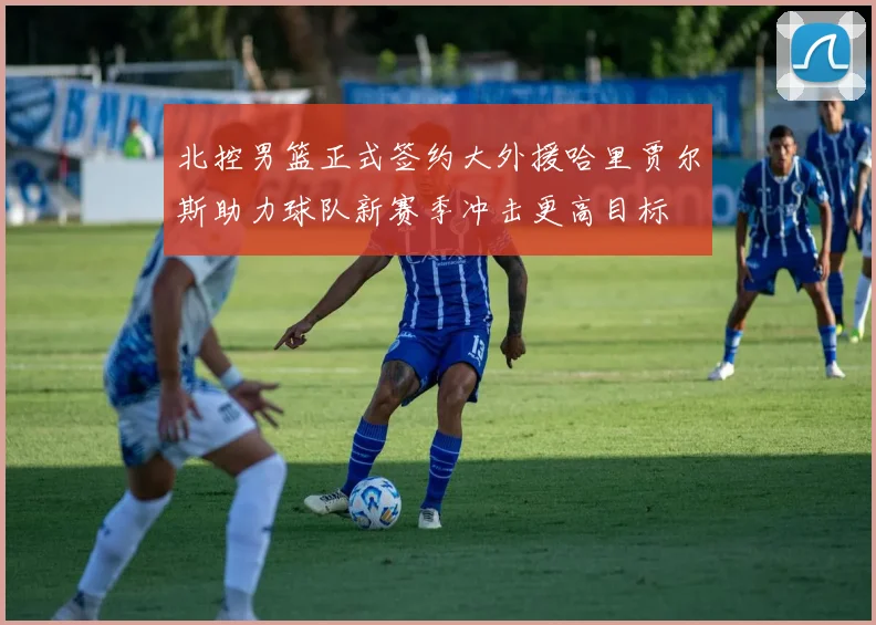北控男篮正式签约大外援哈里贾尔斯助力球队新赛季冲击更高目标
