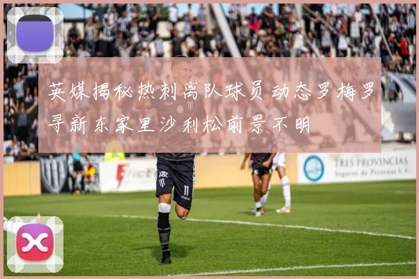 英媒揭秘热刺离队球员动态罗梅罗寻新东家里沙利松前景不明