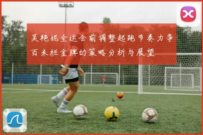 吴艳妮全运会前调整起跑节奏力争百米栏金牌的策略分析与展望