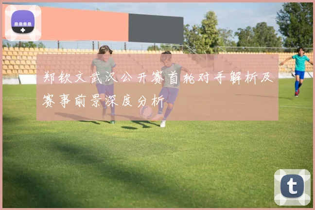 郑钦文武汉公开赛首轮对手解析及赛事前景深度分析
