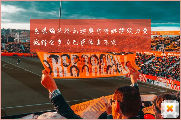克媒确认格瓦迪奥尔将继续效力曼城转会皇马巴萨传言不实