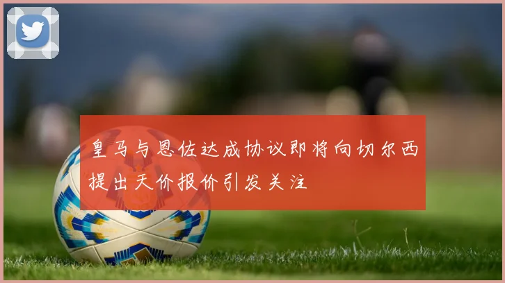 皇马与恩佐达成协议即将向切尔西提出天价报价引发关注