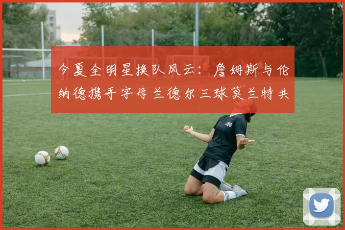 今夏全明星换队风云：詹姆斯与伦纳德携手字母兰德尔三球莫兰特共创辉煌